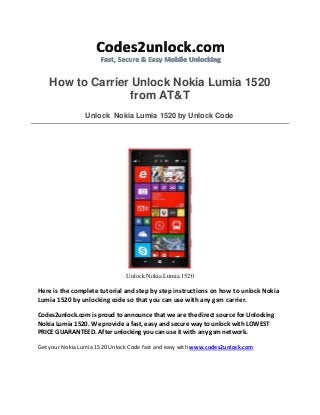 How to Carrier Unlock Nokia Lumia 1520
from AT&T
Unlock Nokia Lumia 1520 by Unlock Code
Unlock Nokia Lumia 1520
Here is the complete tutorial and step by step instructions on how to unlock Nokia
Lumia 1520 by unlocking code so that you can use with any gsm carrier.
Codes2unlock.com is proud to announce that we are the direct source for Unlocking
Nokia Lumia 1520. We provide a fast, easy and secure way to unlock with LOWEST
PRICE GUARANTEED. After unlocking you can use it with any gsm network.
Get your Nokia Lumia 1520 Unlock Code fast and easy with www.codes2unlock.com
 