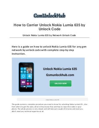 How to Carrier Unlock Nokia Lumia 635 by
Unlock Code
Unlock Nokia Lumia 635 by Network Unlock Code
Here is a guide on how to unlock Nokia Lumia 635 for any gsm
network by unlock code with complete step by step
instruction.
Unlock Nokia Lumia 635
This guide contains complete procedure you need to know for unlocking Nokia Lumia 635 , Like
from where to get the code, what is the process flow and how to input the codes in your
phone. The whole process is very simple and will take just couple of minutes and even you
didn't need any technical expertise at all.
 