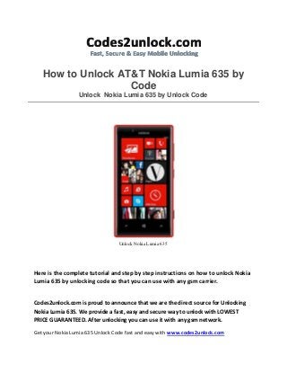 How to Unlock AT&T Nokia Lumia 635 by Code Unlock Nokia Lumia 635 by Unlock Code 
Unlock Nokia Lumia 635 
Here is the complete tutorial and step by step instructions on how to unlock Nokia Lumia 635 by unlocking code so that you can use with any gsm carrier. 
Codes2unlock.com is proud to announce that we are the direct source for Unlocking Nokia Lumia 635. We provide a fast, easy and secure way to unlock with LOWEST PRICE GUARANTEED. After unlocking you can use it with any gsm network. 
Get your Nokia Lumia 635 Unlock Code fast and easy with www.codes2unlock.com  