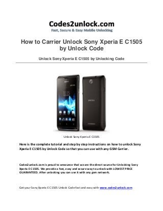 How to Carrier Unlock Sony Xperia E C1505
by Unlock Code
Unlock Sony Xperia E C1505 by Unlocking Code
Unlock Sony Xperia E C1505
Here is the complete tutorial and step by step instructions on how to unlock Sony
Xperia E C1505 by Unlock Code so that you can use with any GSM Carrier.
Codes2unlock.com is proud to announce that we are the direct source for Unlocking Sony
Xperia E C1505. We provide a fast, easy and secure way to unlock with LOWEST PRICE
GUARANTEED. After unlocking you can use it with any gsm network.
Get your Sony Xperia E C1505 Unlock Code fast and easy with www.codes2unlock.com
 