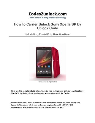 How to Carrier Unlock Sony Xperia SP by
Unlock Code
Unlock Sony Xperia SP by Unlocking Code
Unlock Sony Xperia SP
Here are the complete tutorial and step by step instructions on how to unlock Sony
Xperia SP by Unlock Code so that you can use with any GSM Carrier.
Codes2unlock.com is proud to announce that we are the direct source for Unlocking Sony
Xperia SP. We provide a fast, easy and secure way to unlock with LOWEST PRICE
GUARANTEED. After unlocking you can use it with any gsm network.
 