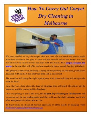 How To Carry Out Carpet
Dry Cleaning in
Melbourne
We have decided to buy the carpet that we have always loved and after careful
consideration about the type of area and the overall look of the house, we have
zeroed in on the one that will suit best with the needs. The carpet cleaner for
stairs is the one that will offer the best service in the area and that too at its best. 
The process to offer such cleaning is many and depending on the need, you have to
go ahead with the best one that will offer end to end result. 
The services will bring the right equipments with them and they will analyze the
stain in detail. 
Once they are clear about the type of cleaning they will need, the client will be
informed and the costing will be finalized. 
Once everything is out of the way, the carpet dry cleaning in Melbourne will
be carried out by the professionals and they will use the right cleaning agent and
other equipments to offer such service. 
To know more in detail about the approach or other needs of cleaning, visit:
http://www.squeakycleanteam.com.au/
 