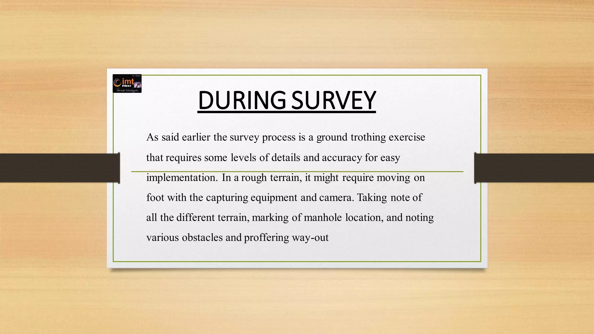 DURING SURVEY
As said earlier the survey process is a ground trothing exercise
that requires some levels of details and accuracy for easy
implementation. In a rough terrain, it might require moving on
foot with the capturing equipment and camera. Taking note of
all the different terrain, marking of manhole location, and noting
various obstacles and proffering way-out
 