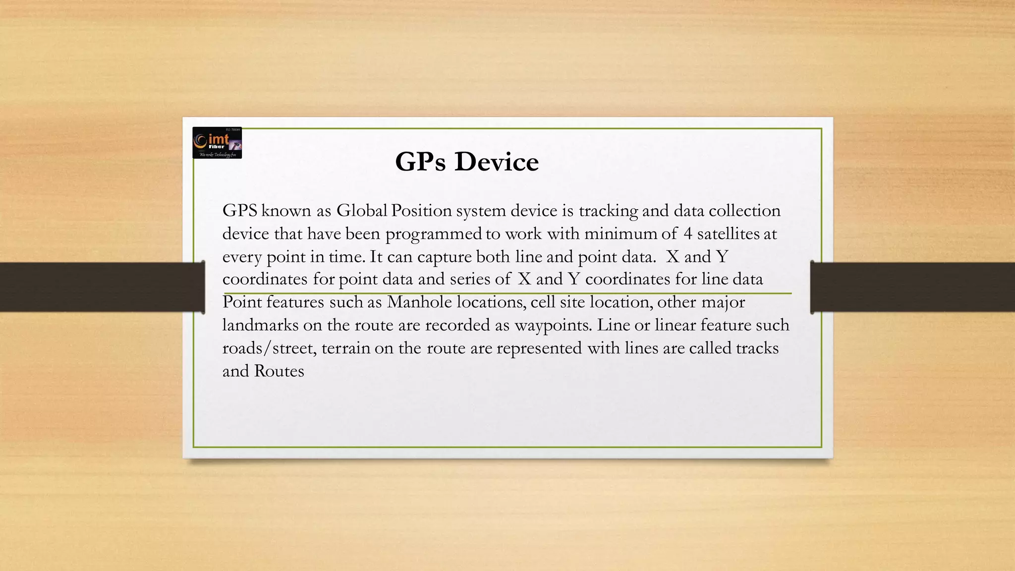 GPs Device
GPS known as Global Position system device is tracking and data collection
device that have been programmed to work with minimum of 4 satellites at
every point in time. It can capture both line and point data. X and Y
coordinates for point data and series of X and Y coordinates for line data
Point features such as Manhole locations, cell site location, other major
landmarks on the route are recorded as waypoints. Line or linear feature such
roads/street, terrain on the route are represented with lines are called tracks
and Routes
 