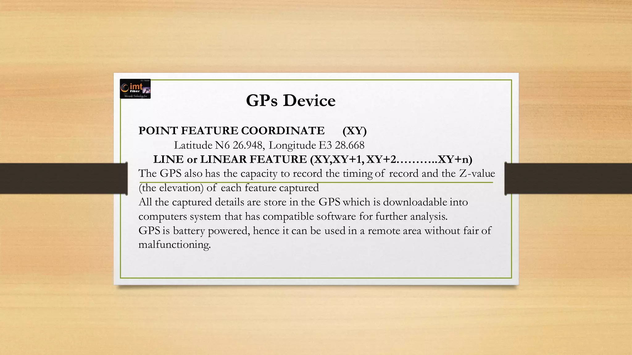 GPs Device
POINT FEATURE COORDINATE (XY)
Latitude N6 26.948, Longitude E3 28.668
LINE or LINEAR FEATURE (XY,XY+1, XY+2………..XY+n)
The GPS also has the capacity to record the timing of record and the Z-value
(the elevation) of each feature captured
All the captured details are store in the GPS which is downloadable into
computers system that has compatible software for further analysis.
GPS is battery powered, hence it can be used in a remote area without fair of
malfunctioning.
 