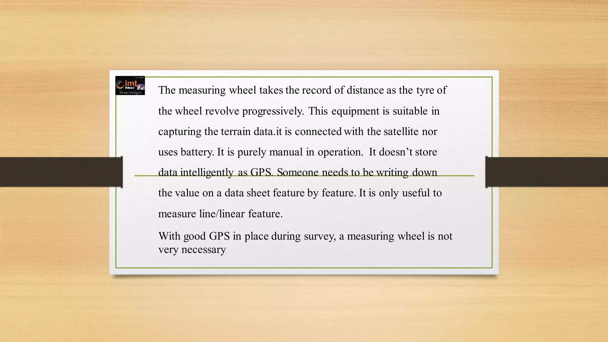 The measuring wheel takes the record of distance as the tyre of
the wheel revolve progressively. This equipment is suitable in
capturing the terrain data.it is connected with the satellite nor
uses battery. It is purely manual in operation. It doesn’t store
data intelligently as GPS. Someone needs to be writing down
the value on a data sheet feature by feature. It is only useful to
measure line/linear feature.
With good GPS in place during survey, a measuring wheel is not
very necessary
 