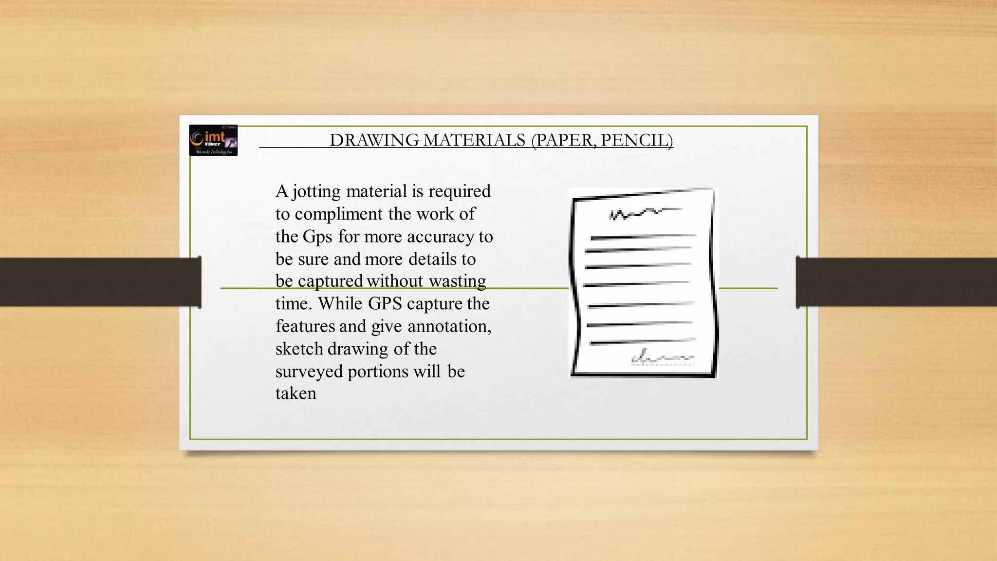 DRAWING MATERIALS (PAPER, PENCIL)
A jotting material is required
to compliment the work of
the Gps for more accuracy to
be sure and more details to
be captured without wasting
time. While GPS capture the
features and give annotation,
sketch drawing of the
surveyed portions will be
taken
 