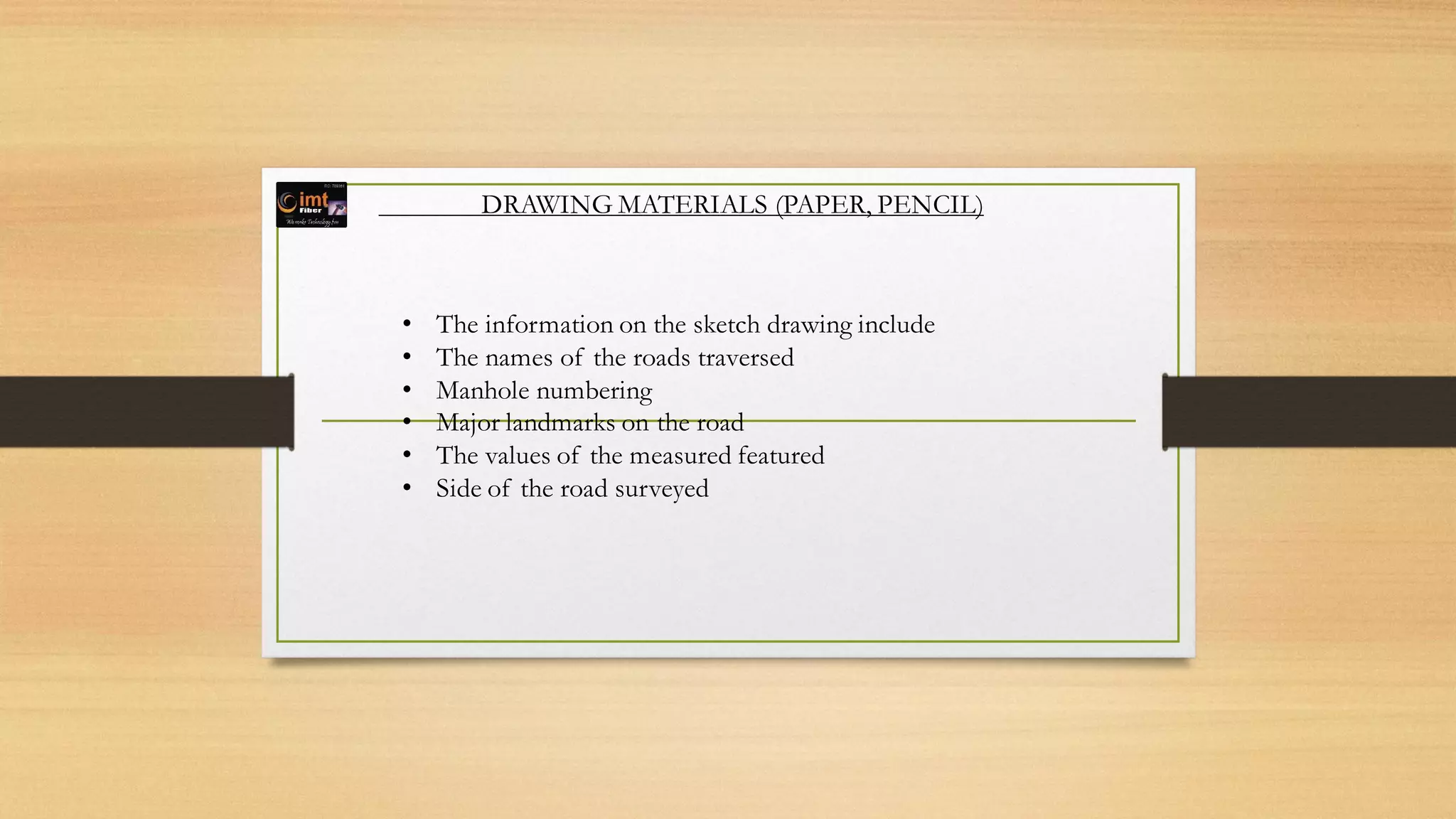 DRAWING MATERIALS (PAPER, PENCIL)
• The information on the sketch drawing include
• The names of the roads traversed
• Manhole numbering
• Major landmarks on the road
• The values of the measured featured
• Side of the road surveyed
 