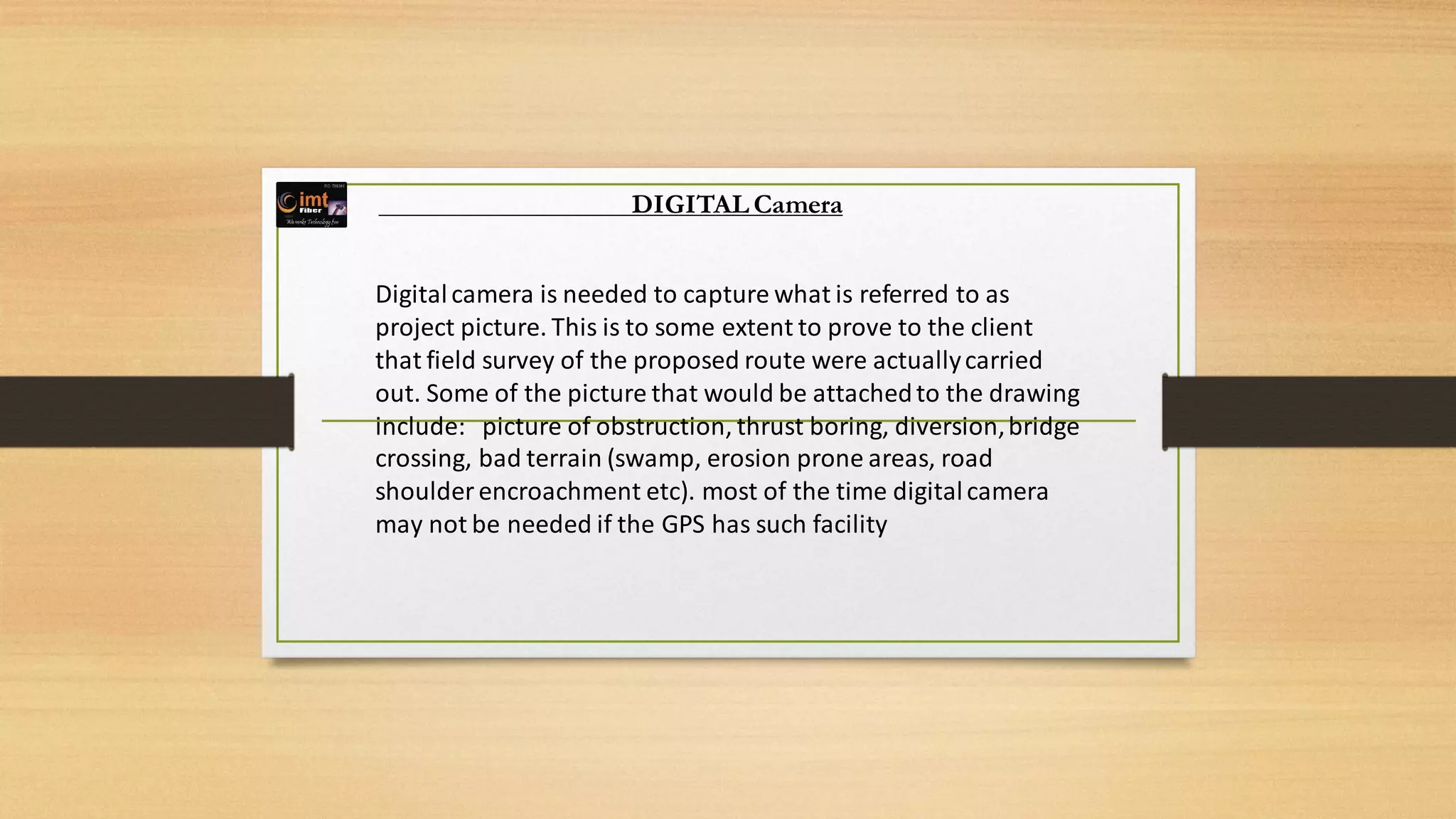 DIGITAL Camera
Digitalcamera is needed to capture what is referred to as
project picture. This is to some extent to prove to the client
that field survey of the proposed route were actuallycarried
out. Some of the picture that would be attachedto the drawing
include: picture of obstruction, thrust boring, diversion,bridge
crossing, bad terrain (swamp, erosion prone areas, road
shoulder encroachment etc). most of the time digitalcamera
may not be needed if the GPS has such facility
 