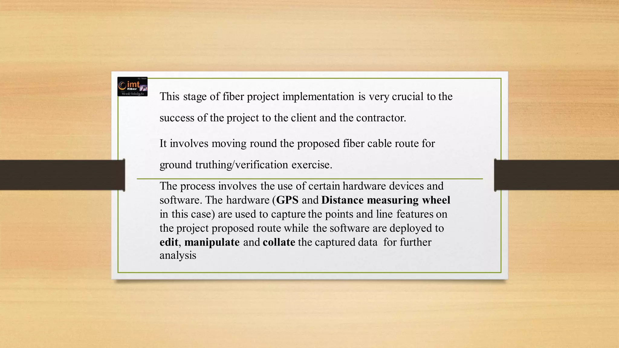 This stage of fiber project implementation is very crucial to the
success of the project to the client and the contractor.
It involves moving round the proposed fiber cable route for
ground truthing/verification exercise.
The process involves the use of certain hardware devices and
software. The hardware (GPS and Distance measuring wheel
in this case) are used to capture the points and line features on
the project proposed route while the software are deployed to
edit, manipulate and collate the captured data for further
analysis
 