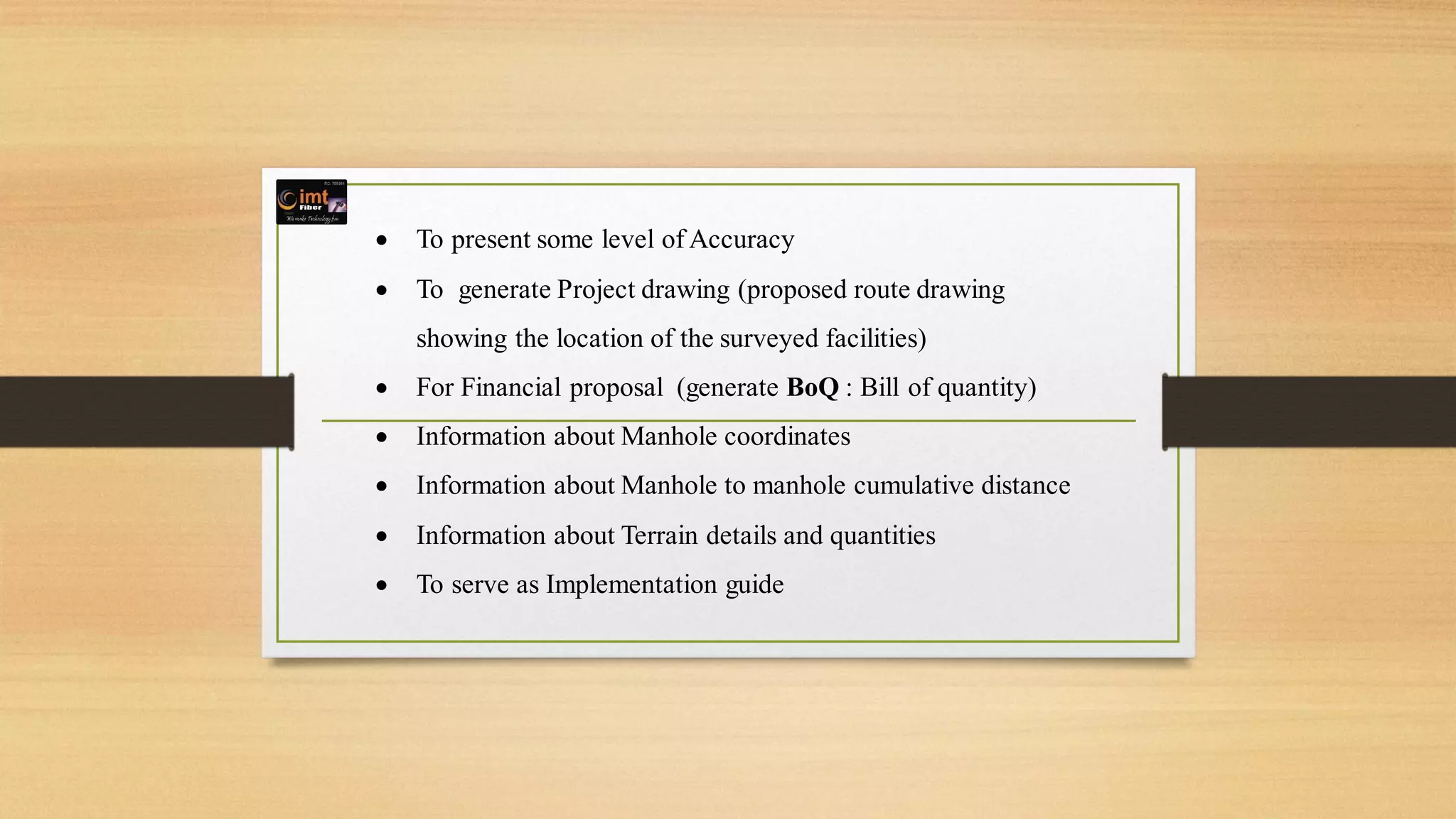  To present some level of Accuracy
 To generate Project drawing (proposed route drawing
showing the location of the surveyed facilities)
 For Financial proposal (generate BoQ : Bill of quantity)
 Information about Manhole coordinates
 Information about Manhole to manhole cumulative distance
 Information about Terrain details and quantities
 To serve as Implementation guide
 