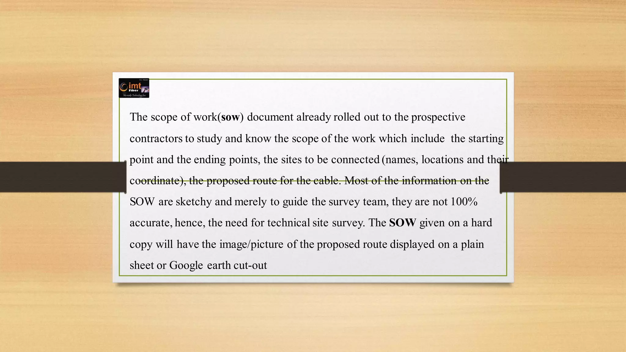 The scope of work(sow) document already rolled out to the prospective
contractors to study and know the scope of the work which include the starting
point and the ending points, the sites to be connected (names, locations and their
coordinate), the proposed route for the cable. Most of the information on the
SOW are sketchy and merely to guide the survey team, they are not 100%
accurate, hence, the need for technical site survey. The SOW given on a hard
copy will have the image/picture of the proposed route displayed on a plain
sheet or Google earth cut-out
 