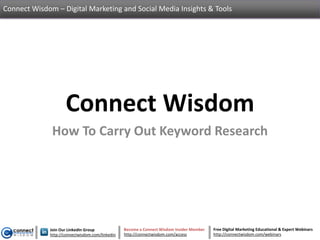Connect Wisdom – Digital Marketing and Social Media Insights & Tools




                    Connect Wisdom
              How To Carry Out Keyword Research




             Join Our LinkedIn Group             Become a Connect Wisdom Insider Member   Free Digital Marketing Educational & Expert Webinars
             http://connectwisdom.com/linkedin   http://connectwisdom.com/access          http://connectwisdom.com/webinars
 