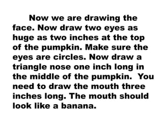 Now we are drawing the
face. Now draw two eyes as
huge as two inches at the top
of the pumpkin. Make sure the
eyes are circles. Now draw a
triangle nose one inch long in
the middle of the pumpkin. You
need to draw the mouth three
inches long. The mouth should
look like a banana.
 