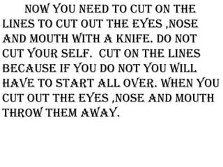 Now you need to cut on the
lines to cut out the eyes ,nose
and mouth with a knife. Do not
cut your self. Cut on the lines
because if you do not you will
have to start all over. When you
cut out the eyes ,nose and mouth
throw them away.
 