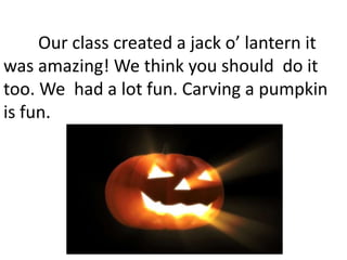 Our class created a jack o’ lantern it
was amazing! We think you should do it
too. We had a lot fun. Carving a pumpkin
is fun.
 