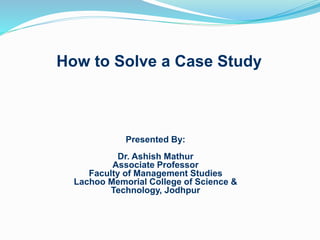 How to Solve a Case Study
Presented By:
Dr. Ashish Mathur
Associate Professor
Faculty of Management Studies
Lachoo Memorial College of Science &
Technology, Jodhpur
 
