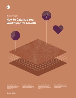 1
Research Report
How to Catalyze Your
Workplace for Growth
Create a Center of Attraction
How a connective and fulfilling
workplace can help you attract top
talent. p 36
Give Ideas Room to Grow
Why unintentional barriers in your
workplace might be inhibiting
innovation. p 12
Be an Efficiency Expert
How to use the space you have to
create a seamless workflow. p 24
Focus on Building Your Brand
Why your office should be a brand
ambassador. p 48
 