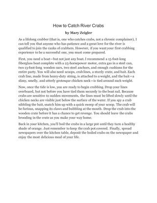 How to Catch River Crabs
by Mary Zeigler
As a lifelong crabber (that is, one who catches crabs, not a chronic complainer), I
can tell you that anyone who has patience and a great love for the river is
qualified to join the ranks of crabbers. However, if you want your first crabbing
experience to be a successful one, you must come prepared.
First, you need a boat—but not just any boat. I recommend a 15-foot-long
fiberglass boat complete with a 25-horsepower motor, extra gas in a steel can,
two 13-foot-long wooden oars, two steel anchors, and enough cushions for the
entire party. You will also need scoops, crab lines, a sturdy crate, and bait. Each
crab line, made from heavy-duty string, is attached to a weight, and the bait—a
slimy, smelly, and utterly grotesque chicken neck—is tied around each weight.
Now, once the tide is low, you are ready to begin crabbing. Drop your lines
overboard, but not before you have tied them securely to the boat rail. Because
crabs are sensitive to sudden movements, the lines must be lifted slowly until the
chicken necks are visible just below the surface of the water. If you spy a crab
nibbling the bait, snatch him up with a quick sweep of your scoop. The crab will
be furious, snapping its claws and bubbling at the mouth. Drop the crab into the
wooden crate before it has a chance to get revenge. You should leave the crabs
brooding in the crate as you make your way home.
Back in your kitchen, you'll boil the crabs in a large pot until they turn a healthy
shade of orange. Just remember to keep the crab pot covered. Finally, spread
newspapers over the kitchen table, deposit the boiled crabs on the newspaper and
enjoy the most delicious meal of your life.
 