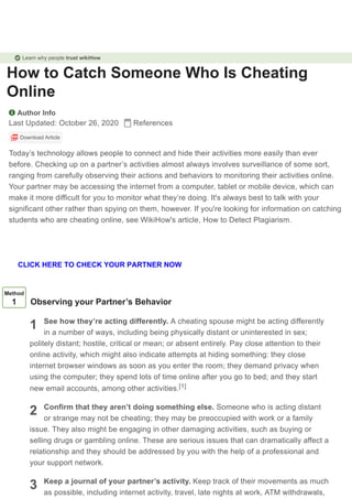 How to Catch Someone Who Is Cheating
Online
Author Info
Last Updated: October 26, 2020 References
Download Article
Today’s technology allows people to connect and hide their activities more easily than ever
before. Checking up on a partner’s activities almost always involves surveillance of some sort,
ranging from carefully observing their actions and behaviors to monitoring their activities online.
Your partner may be accessing the internet from a computer, tablet or mobile device, which can
make it more difficult for you to monitor what they’re doing. It's always best to talk with your
significant other rather than spying on them, however. If you're looking for information on catching
students who are cheating online, see WikiHow's article, How to Detect Plagiarism.
1
2
3
Method
1 Observing your Partner’s Behavior
See how they’re acting differently. A cheating spouse might be acting differently
in a number of ways, including being physically distant or uninterested in sex;
politely distant; hostile, critical or mean; or absent entirely. Pay close attention to their
online activity, which might also indicate attempts at hiding something: they close
internet browser windows as soon as you enter the room; they demand privacy when
using the computer; they spend lots of time online after you go to bed; and they start
new email accounts, among other activities.
Confirm that they aren’t doing something else. Someone who is acting distant
or strange may not be cheating; they may be preoccupied with work or a family
issue. They also might be engaging in other damaging activities, such as buying or
selling drugs or gambling online. These are serious issues that can dramatically affect a
relationship and they should be addressed by you with the help of a professional and
your support network.
Keep a journal of your partner’s activity. Keep track of their movements as much
as possible, including internet activity, travel, late nights at work, ATM withdrawals,
[1]
Learn why people trust wikiHow
CLICK HERE TO CHECK YOUR PARTNER NOW
 