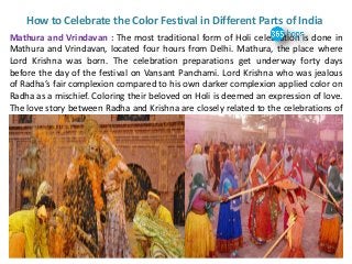 How to Celebrate the Color Festival in Different Parts of India
Mathura and Vrindavan : The most traditional form of Holi celebration is done in
Mathura and Vrindavan, located four hours from Delhi. Mathura, the place where
Lord Krishna was born. The celebration preparations get underway forty days
before the day of the festival on Vansant Panchami. Lord Krishna who was jealous
of Radha’s fair complexion compared to his own darker complexion applied color on
Radha as a mischief. Coloring their beloved on Holi is deemed an expression of love.
The love story between Radha and Krishna are closely related to the celebrations of
Holi.
 