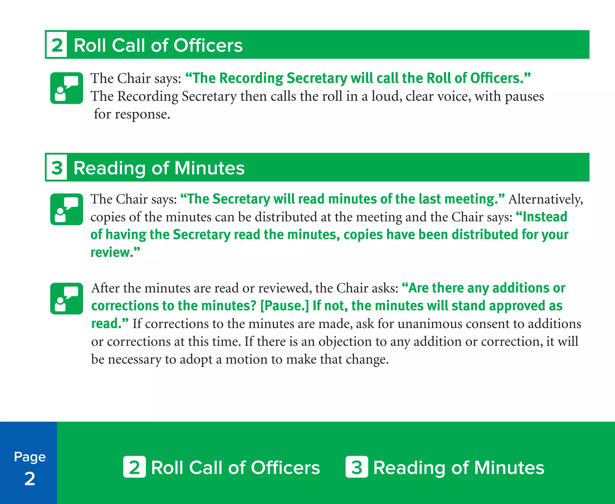 2 Roll Call of Officers
The Chair says: “The Recording Secretary will call the Roll of Officers.”
The Recording Secretary then calls the roll in a loud, clear voice, with pauses
for response.
3 Reading of Minutes
The Chair says: “The Secretary will read minutes of the last meeting.” Alternatively,
copies of the minutes can be distributed at the meeting and the Chair says: “Instead
of having the Secretary read the minutes, copies have been distributed for your
review.”
After the minutes are read or reviewed, the Chair asks: “Are there any additions or
corrections to the minutes? [Pause.] If not, the minutes will stand approved as
read.” If corrections to the minutes are made, ask for unanimous consent to additions
or corrections at this time. If there is an objection to any addition or correction, it will
be necessary to adopt a motion to make that change.
Page
2
2 Roll Call of Officers 3 Reading of Minutes
 