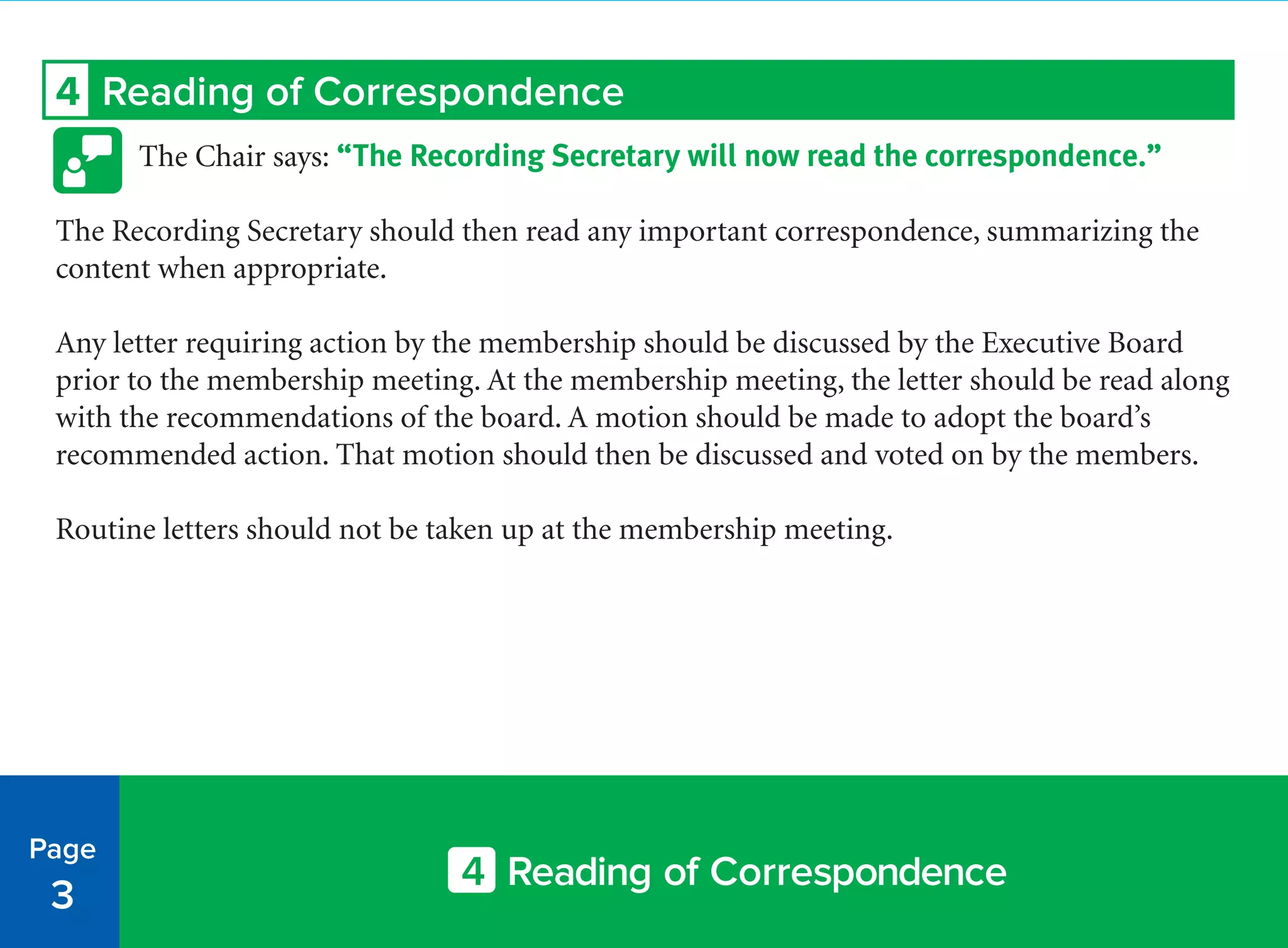 Page
3
4 Reading of Correspondence
4 Reading of Correspondence
The Chair says: “The Recording Secretary will now read the correspondence.”
The Recording Secretary should then read any important correspondence, summarizing the
content when appropriate.
Any letter requiring action by the membership should be discussed by the Executive Board
prior to the membership meeting. At the membership meeting, the letter should be read along
with the recommendations of the board. A motion should be made to adopt the board’s
recommended action. That motion should then be discussed and voted on by the members.
Routine letters should not be taken up at the membership meeting.
 