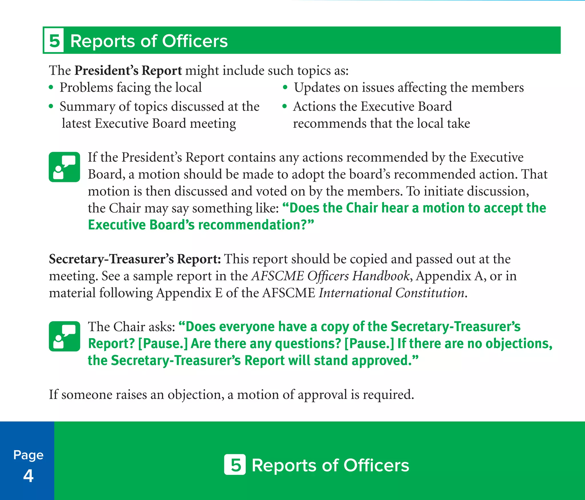 5 Reports of Officers
The President’s Report might include such topics as:
• Problems facing the local	 • Updates on issues affecting the members
• Summary of topics discussed at the • Actions the Executive Board
latest Executive Board meeting	 recommends that the local take
If the President’s Report contains any actions recommended by the Executive
Board, a motion should be made to adopt the board’s recommended action. That
motion is then discussed and voted on by the members. To initiate discussion,
the Chair may say something like: “Does the Chair hear a motion to accept the
Executive Board’s recommendation?”
Secretary-Treasurer’s Report: This report should be copied and passed out at the
meeting. See a sample report in the AFSCME Officers Handbook, Appendix A, or in
material following Appendix E of the AFSCME International Constitution.
The Chair asks: “Does everyone have a copy of the Secretary-Treasurer’s
Report? [Pause.] Are there any questions? [Pause.] If there are no objections,
the Secretary-Treasurer’s Report will stand approved.”
If someone raises an objection, a motion of approval is required.
Page
4
5 Reports of Officers
 