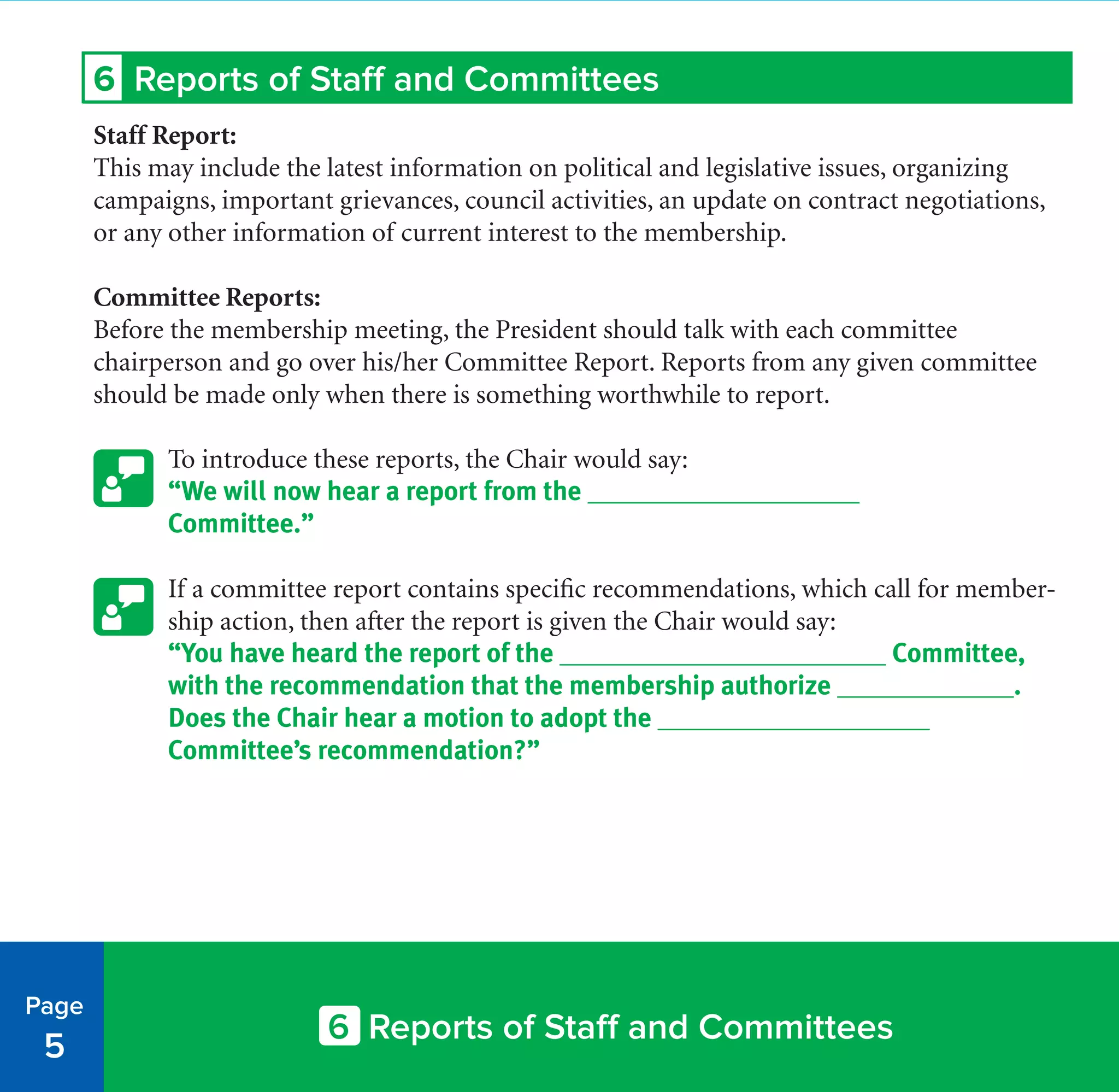 6 Reports of Staff and Committees
6 Reports of Staff and Committees
Staff Report:
This may include the latest information on political and legislative issues, organizing
campaigns, important grievances, council activities, an update on contract negotiations,
or any other information of current interest to the membership.
Committee Reports:
Before the membership meeting, the President should talk with each committee
chairperson and go over his/her Committee Report. Reports from any given committee
should be made only when there is something worthwhile to report.
To introduce these reports, the Chair would say:
“We will now hear a report from the ____________________
Committee.”
If a committee report contains specific recommendations, which call for member-
ship action, then after the report is given the Chair would say:
“You have heard the report of the ________________________ Committee,
with the recommendation that the membership authorize _____________.
Does the Chair hear a motion to adopt the ____________________
Committee’s recommendation?”
Page
5
 