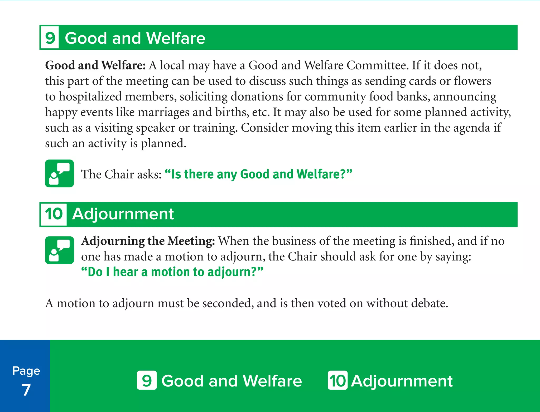 9 Good and Welfare
Good and Welfare: A local may have a Good and Welfare Committee. If it does not,
this part of the meeting can be used to discuss such things as sending cards or flowers
to hospitalized members, soliciting donations for community food banks, announcing
happy events like marriages and births, etc. It may also be used for some planned activity,
such as a visiting speaker or training. Consider moving this item earlier in the agenda if
such an activity is planned.
The Chair asks: “Is there any Good and Welfare?”
10 Adjournment
Adjourning the Meeting: When the business of the meeting is finished, and if no
one has made a motion to adjourn, the Chair should ask for one by saying:
“Do I hear a motion to adjourn?”
A motion to adjourn must be seconded, and is then voted on without debate.
Page
7
9 Good and Welfare 10 Adjournment
 