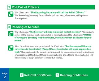 2 Roll Call of Officers
The Chair says: “The Recording Secretary will call the Roll of Officers.”
The Recording Secretary then calls the roll in a loud, clear voice, with pauses
for response.
3 Reading of Minutes
The Chair says: “The Secretary will read minutes of the last meeting.” Alternatively,
copies of the minutes can be distributed at the meeting and the Chair says: “Instead
of having the Secretary read the minutes, copies have been distributed for your
review.”
After the minutes are read or reviewed, the Chair asks: “Are there any additions or
corrections to the minutes? [Pause.] If not, the minutes will stand approved as
read.” If corrections to the minutes are made, ask for unanimous consent to additions
or corrections at this time. If there is an objection to any addition or correction, it will
be necessary to adopt a motion to make that change.
Page
2
2 Roll Call of Officers 3 Reading of Minutes
 