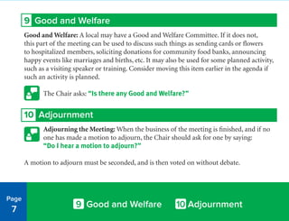 9 Good and Welfare
Good and Welfare: A local may have a Good and Welfare Committee. If it does not,
this part of the meeting can be used to discuss such things as sending cards or flowers
to hospitalized members, soliciting donations for community food banks, announcing
happy events like marriages and births, etc. It may also be used for some planned activity,
such as a visiting speaker or training. Consider moving this item earlier in the agenda if
such an activity is planned.
The Chair asks: “Is there any Good and Welfare?”
10 Adjournment
Adjourning the Meeting: When the business of the meeting is finished, and if no
one has made a motion to adjourn, the Chair should ask for one by saying:
“Do I hear a motion to adjourn?”
A motion to adjourn must be seconded, and is then voted on without debate.
Page
7
9 Good and Welfare 10 Adjournment
 