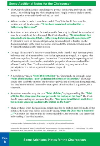 •	 Sometimes an amendment to the motion on the floor may be offered. An amendment
must be seconded and then discussed. The Chair should say: “An amendment has
been made and seconded that ... Is there any discussion on the amendment?”
A vote is first taken on the amendment. After the amendment is decided on, the
discussion returns to the main motion (as amended if the amendment was passed).
A vote is then taken on the main motion.
•	 During a discussion of a motion or amendment, make sure that each member speaks
only once until all other members have had an opportunity to speak. It is a good idea
to alternate speakers for and against the motion. If members begin responding to and
addressing remarks to each other, remind the group that all comments should be
addressed to the Chair. The discussion and debate is for the group as a whole to
participate in. It is not an argument between a couple of
members.
•	 A member may raise a “Point of Information.” For instance, he or she might state:
“Point of Information. I don’t understand the intent of this motion.” The Chair
should then clarify the intent of the motion or provide the information being requested.
You may have to remind the member that a point of information is a question, not a
statement.
•	 Sometimes a member may rise on a “Point of Order,” saying something like: “Point
of Order. This discussion does not pertain to the motion on the floor.” The Chair
should make a ruling and say something like: “Your point is well taken and I direct
the member speaking to address the motion on the floor.”
•	 There are times when discussion on a topic begins but no motion has been made. In this
instance, the Chair may call for a motion by saying, “Does the Chair hear a motion to
...?” Of course, this motion must be seconded and the Chair should re-state the motion
before asking if there is discussion.
For a chart on Key Parliamentary Rules, see Appendix E of the AFSCME International Constitution.
For a detailed description of “Robert’s Rules of Order,” see Parliamentary Procedure at a Glance by O. Garfield Jones. This can be
ordered from: AFSCME F2 Orders, 1625 L Street, N.W., Washington, D.C. 20036-5687.
Page
8
Some Additional Notes for the Chairperson
Some Additional Notes for the Chairperson
•	 The Chair should make sure that all reports given at the meeting are brief and to the
point. This will help keep the whole meeting short. People are more likely to attend
meetings that are run efficiently and end on time!
•	 When a motion is made it must be seconded. The Chair should then state the
motion and call for discussion: “It has been moved and seconded that ...
Is there any discussion?”
 