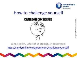 How to challenge yourself
Sandy Millin, Director of Studies, IH Sevastopol
http://sandymillin.wordpress.com/challengeyourself
Image
credit:
Unknown
(meme)
 
