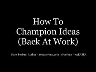 How To  
Champion Ideas  
(Back At Work)
Scott Berkun, Author – scottberkun.com - @berkun - #AEASEA
 