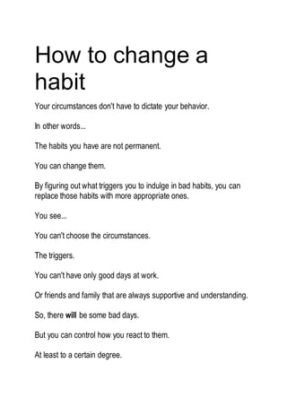 How to change a
habit
Your circumstances don't have to dictate your behavior.
In other words...
The habits you have are not permanent.
You can change them.
By figuring out what triggers you to indulge in bad habits, you can
replace those habits with more appropriate ones.
You see...
You can't choose the circumstances.
The triggers.
You can't have only good days at work.
Or friends and family that are always supportive and understanding.
So, there will be some bad days.
But you can control how you react to them.
At least to a certain degree.
 