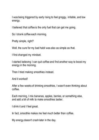 I was being triggered by early rising to feel groggy, irritable, and low
energy.
I believed that coffee is the only fuel that can get me going.
So I drank coffee each morning.
Pretty simple, right?
Well, the cure for my bad habit was also as simple as that.
I first changed my mindset.
I started believing I can quit coffee and find another way to boost my
energy in the morning.
Then I tried making smoothies instead.
And it worked!
After a few weeks of drinking smoothies, I wasn't even thinking about
coffee.
Each morning, I mix bananas, apples, berries, or something else,
and add a bit of milk to make smoothies tastier.
I drink it and I feel great.
In fact, smoothie makes me feel much better than coffee.
My energy doesn't crash later in the day.
 