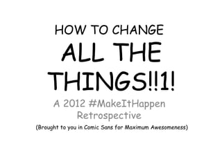 HOW TO CHANGE

    ALL THE
   THINGS!!1!
      A 2012 #MakeItHappen
          Retrospective
(Brought to you in Comic Sans for Maximum Awesomeness)
 