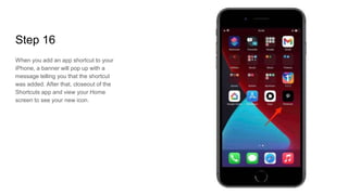 Step 16
When you add an app shortcut to your
iPhone, a banner will pop up with a
message telling you that the shortcut
was added. After that, closeout of the
Shortcuts app and view your Home
screen to see your new icon.
 