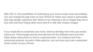 With iOS 14, the possibilities of customizing your home screen icons are endless.
You can change the app icons on your iPhone to match your mood or personality.
One way people customize their device is by choosing a set of images they are in
love with and then finding other icons that fit in with their chosen images.
If you would like to customize your icons, start by deciding how many you would
want to do. Find enough pictures that will work for the different icons and then
follow these instructions on how to customize them. It’s a tedious and time-
consuming process, but with a little patience, you can have your own customized
home screen on your iPhone.
 