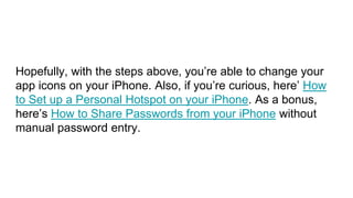 Hopefully, with the steps above, you’re able to change your
app icons on your iPhone. Also, if you’re curious, here’ How
to Set up a Personal Hotspot on your iPhone. As a bonus,
here’s How to Share Passwords from your iPhone without
manual password entry.
 