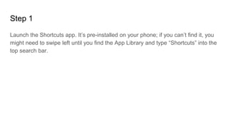 Step 1
Launch the Shortcuts app. It’s pre-installed on your phone; if you can’t find it, you
might need to swipe left until you find the App Library and type “Shortcuts” into the
top search bar.
 