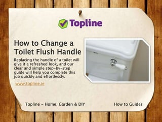 How to Change a
Toilet Flush Handle
Replacing the handle of a toilet will
give it a refreshed look, and our
clear and simple step-by-step
guide will help you complete this
job quickly and effortlessly.
www.topline.ie
How to GuidesTopline - Home, Garden & DIY
 