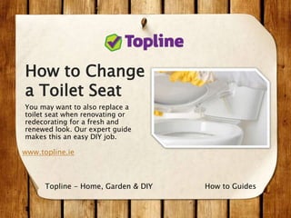 How to Change
a Toilet Seat
You may want to also replace a
toilet seat when renovating or
redecorating for a fresh and
renewed look. Our expert guide
makes this an easy DIY job.
www.topline.ie
How to GuidesTopline - Home, Garden & DIY
 
