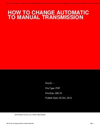 HOW TO CHANGE AUTOMATIC
TO MANUAL TRANSMISSION
File ID: --
File Type: PDF
File Size: 390.75
Publish Date: 02 Oct, 2013
COPYRIGHT © 2015, ALL RIGHT RESERVED
Save this Book to Read how to change automatic to manual transmission PDF eBook at our Online Library. Get how to change automatic to manual transmission PDF file for free from our online library
PDF file: how to change automatic to manual transmission Page: 1
 