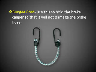 Bungee Cord- use this to hold the brake
 caliper so that it will not damage the brake
 hose.
 
