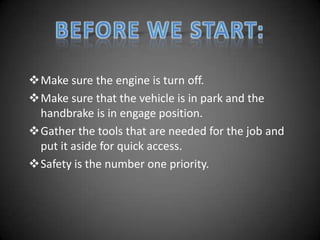 Make sure the engine is turn off.
Make sure that the vehicle is in park and the
 handbrake is in engage position.
Gather the tools that are needed for the job and
 put it aside for quick access.
Safety is the number one priority.
 