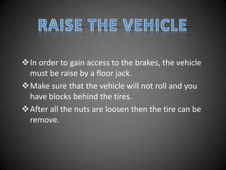 In order to gain access to the brakes, the vehicle
 must be raise by a floor jack.
Make sure that the vehicle will not roll and you
 have blocks behind the tires.
After all the nuts are loosen then the tire can be
 remove.
 
