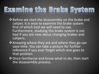 Before we start the disassembly on the brake and
 caliper, it is wise to examine the brake system
 first of which tool we will need to use.
 Furthermore, studying the brake system is not
 bad if you are new about changing brakes and
 calipers.
Knowing where they are and where they go can
 save time. You can take a picture for further
 reference if you ever forget which one goes to
 that position.
Once familiarize and know what to do, then start
 the disassembly process.
 