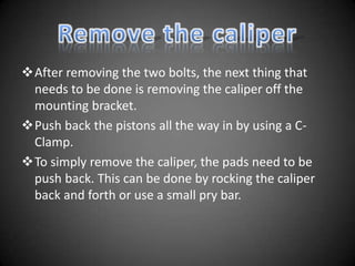 After removing the two bolts, the next thing that
 needs to be done is removing the caliper off the
 mounting bracket.
Push back the pistons all the way in by using a C-
 Clamp.
To simply remove the caliper, the pads need to be
 push back. This can be done by rocking the caliper
 back and forth or use a small pry bar.
 